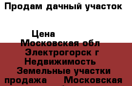 Продам дачный участок › Цена ­ 350 000 - Московская обл., Электрогорск г. Недвижимость » Земельные участки продажа   . Московская обл.